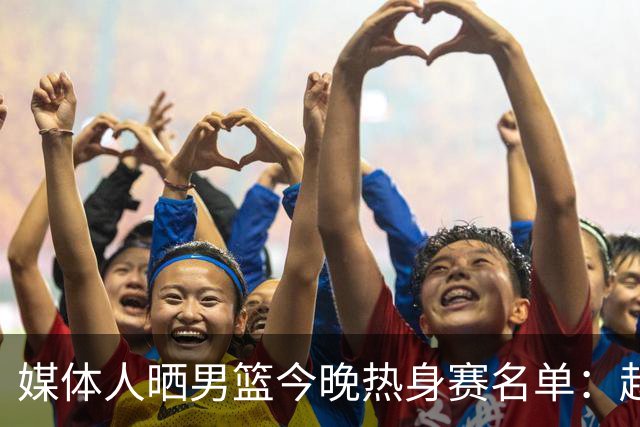媒体人晒男篮今晚热身赛名单：赵继伟领衔 杨瀚森&曾凡博不在列
